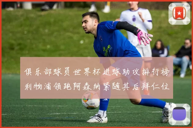 俱乐部球员世界杯进球助攻排行榜利物浦领跑阿森纳紧随其后拜仁位列第三