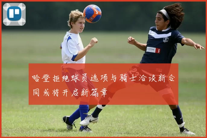哈登拒绝球员选项与骑士洽谈新合同或将开启新篇章