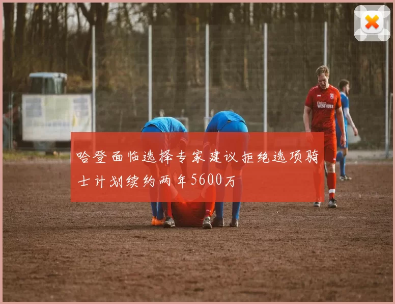 哈登面临选择专家建议拒绝选项骑士计划续约两年5600万