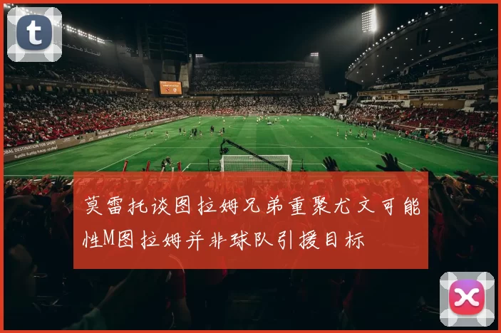 莫雷托谈图拉姆兄弟重聚尤文可能性M图拉姆并非球队引援目标