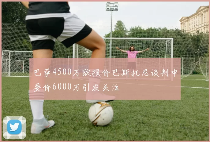 巴萨4500万欧报价巴斯托尼谈判中要价6000万引发关注