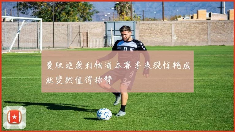 曼联逆袭利物浦本赛季表现惊艳成就斐然值得称赞