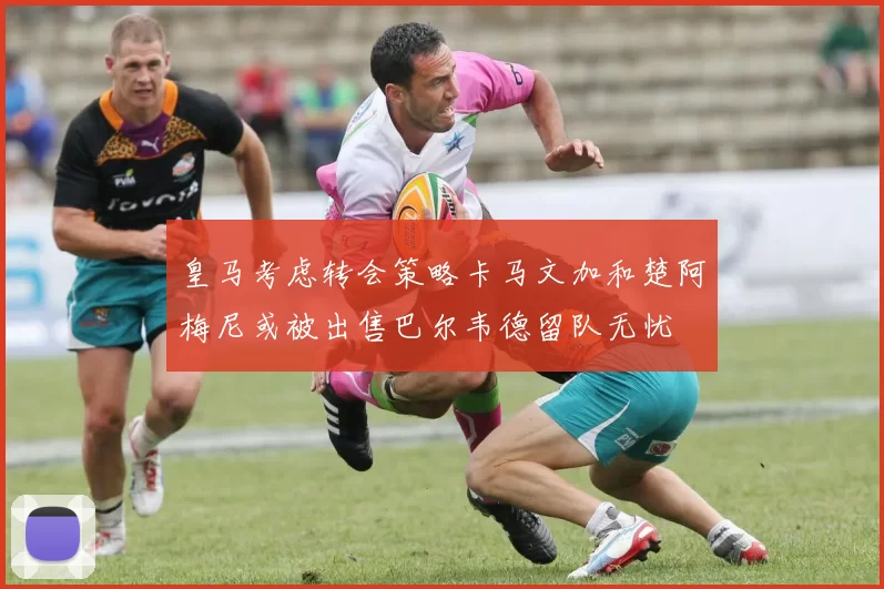皇马考虑转会策略卡马文加和楚阿梅尼或被出售巴尔韦德留队无忧