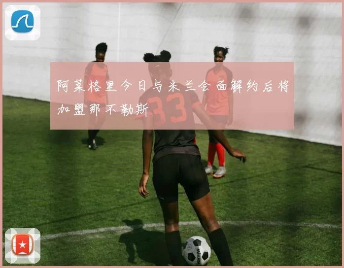 阿莱格里今日与米兰会面解约后将加盟那不勒斯