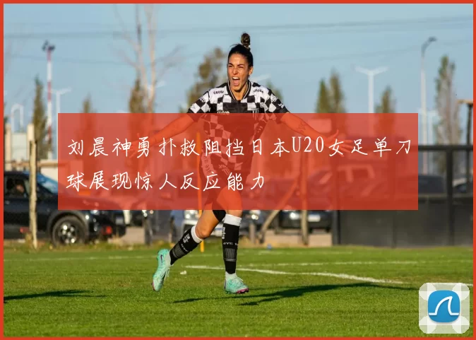 刘晨神勇扑救阻挡日本U20女足单刀球展现惊人反应能力