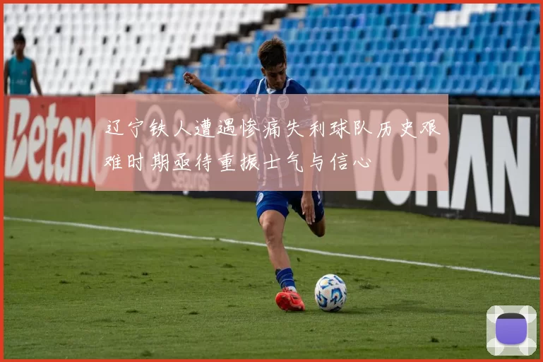 辽宁铁人遭遇惨痛失利球队历史艰难时期亟待重振士气与信心