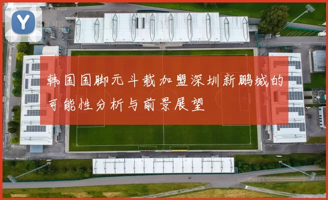 韩国国脚元斗载加盟深圳新鹏城的可能性分析与前景展望