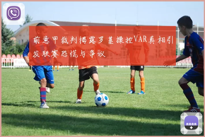 前意甲裁判揭露罗基操控VAR真相引发联赛恐慌与争议