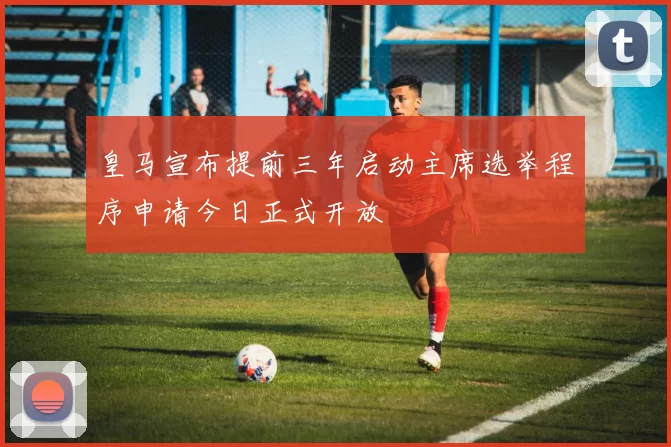 皇马宣布提前三年启动主席选举程序申请今日正式开放