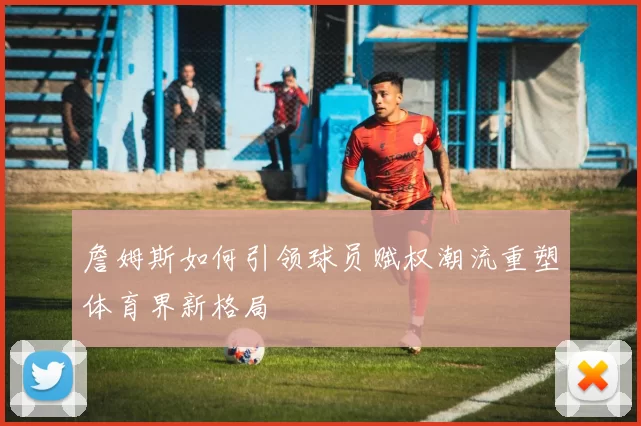 詹姆斯如何引领球员赋权潮流重塑体育界新格局
