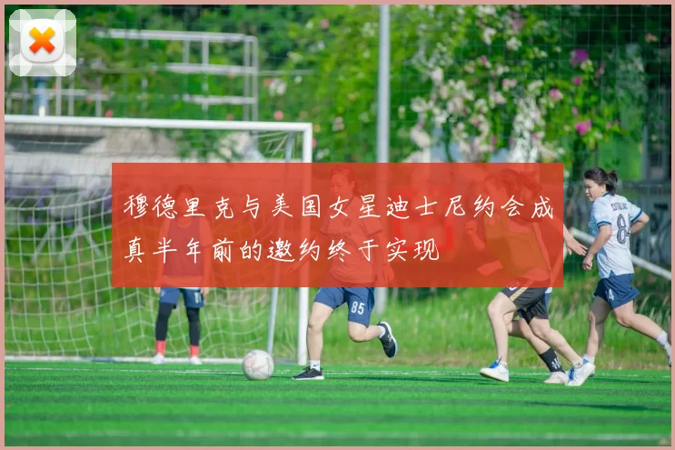 穆德里克与美国女星迪士尼约会成真半年前的邀约终于实现