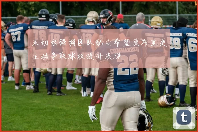米切尔强调团队配合希望莫布里更主动争取球权提升表现