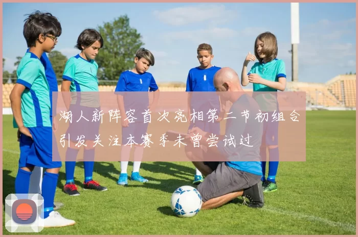 湖人新阵容首次亮相第二节初组合引发关注本赛季未曾尝试过