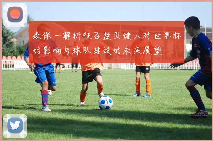 森保一解析征召盐贝健人对世界杯的影响与球队建设的未来展望