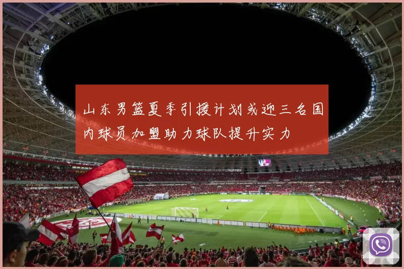 山东男篮夏季引援计划或迎三名国内球员加盟助力球队提升实力