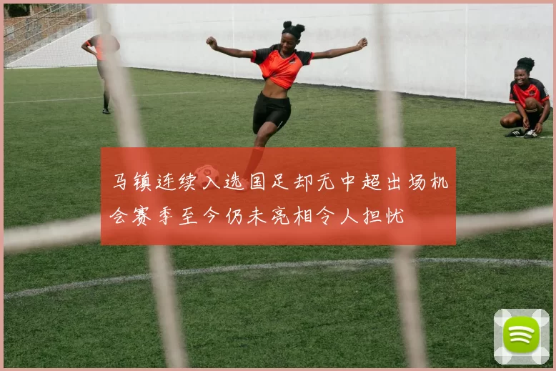 马镇连续入选国足却无中超出场机会赛季至今仍未亮相令人担忧