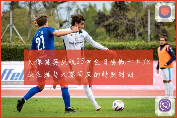 久保建英庆祝25岁生日感慨十年职业生涯与大赛同庆的特别时刻