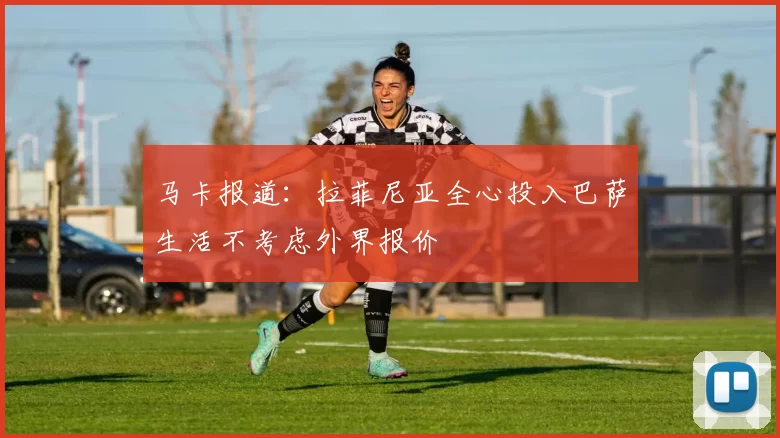 马卡报道：拉菲尼亚全心投入巴萨生活不考虑外界报价