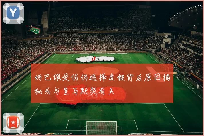 姆巴佩受伤仍选择度假背后原因揭秘或与皇马默契有关