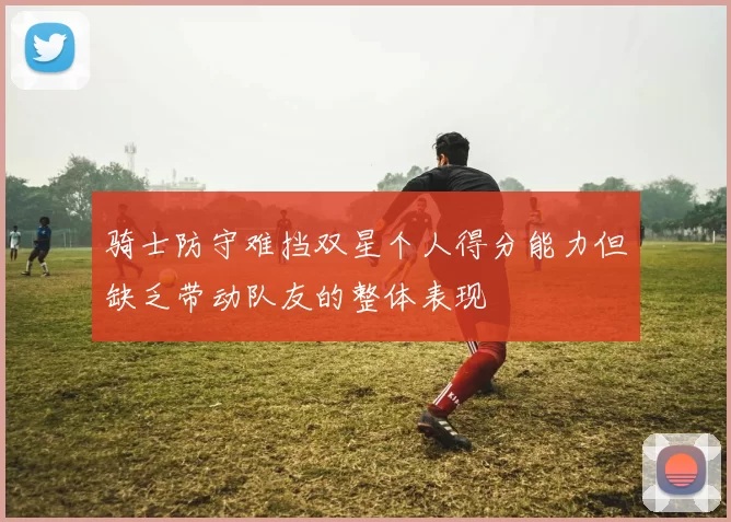 骑士防守难挡双星个人得分能力但缺乏带动队友的整体表现