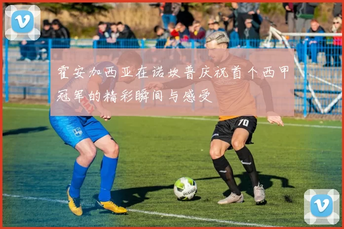 霍安加西亚在诺坎普庆祝首个西甲冠军的精彩瞬间与感受